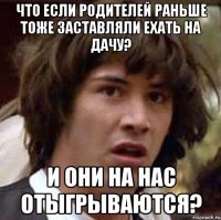 что если родителей раньше тоже заставляли ехать на дачу? и они на нас отыгрываются?