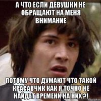 а что если девушки не обращают на меня внимание потому что думают что такой красавчик как я точно не найдет времени на них ?!