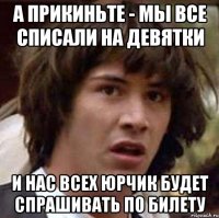 а прикиньте - мы все списали на девятки и нас всех юрчик будет спрашивать по билету