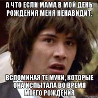 а что если мама в мой день рождения меня ненавидит, вспоминая те муки, которые она испытала во время моего рождения