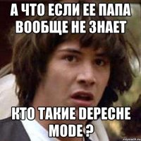 а что если ее папа вообще не знает кто такие depeche mode ?