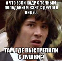 а что если кадр с точным попаданием взят с другого видео, там где выстрелили с пушки ?