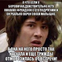 а что если у боровичка,действительно нету никаких френдзон с его подругами и он реально верен своей малышке. а она на него просто так наехала и еще трижды отморозилась от встречи!