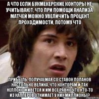 а что если букмекерские конторы не учитывают, что при помощи анализа матчей можно увеличить процент проходимости, потому что прибыль, получаемая со ставок попанов настолько велика, что конторам и так неплохо живется и им все равно что кто-то из капперов отнимает у них миллионы?