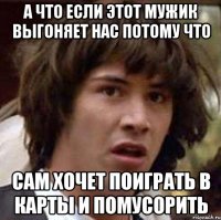 а что если этот мужик выгоняет нас потому что сам хочет поиграть в карты и помусорить