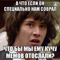 а что если он специально нам соврал что бы мы ему кучу мемов отослали?