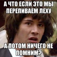 а что если это мы перепиваем леху а потом ничего не помним?