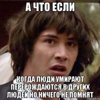 а что если когда люди умирают перерождаются в других людей но ничего не помнят