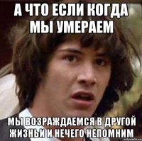 а что если когда мы умераем мы возраждаемся в другой жизньи и нечего непомним