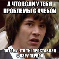 а что если у тебя проблемы с учебой потому что ты проставлял физру первой