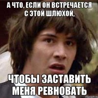 а что, если он встречается с этой шлюхой, чтобы заставить меня ревновать