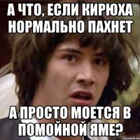 а что, если кирюха нормально пахнет а просто моется в помойной яме?