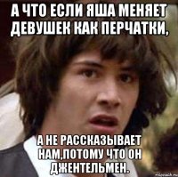 а что если яша меняет девушек как перчатки, а не рассказывает нам,потому что он джентельмен.