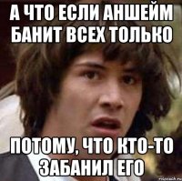 а что если аншейм банит всех только потому, что кто-то забанил его