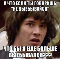 а что если ты говоришь "не выебывайся" что бы я еще больше выебывался???