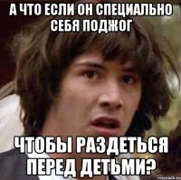 а что если он специально себя поджог чтобы раздеться перед детьми?