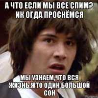 а что если мы все спим? ик огда проснёмся мы узнаем,что вся жизнь,жто один большой сон