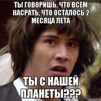 ты говоришь, что всем насрать, что осталось 2 месяца лета ты с нашей планеты???