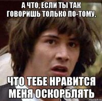 а что, если ты так говоришь только по-тому, что тебе нравится меня оскорблять