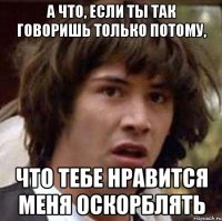 а что, если ты так говоришь только потому, что тебе нравится меня оскорблять