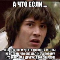 а что если.... мы не можем дойти до своей мечты, не потому что она далеко, а потому что мы дем в другую сторону?!1?1!