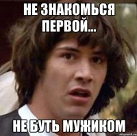 не знакомься первой... не буть мужиком