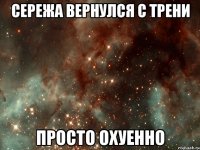 сережа вернулся с трени просто охуенно