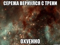 сережа вернулся с трени охуенно