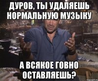 дуров, ты удаляешь нормальную музыку а всякое говно оставляешь?