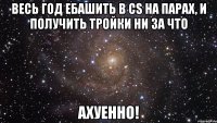 весь год ебашить в cs на парах, и получить тройки ни за что ахуенно!