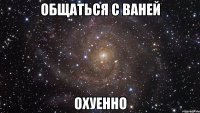 общаться с ваней охуенно