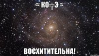 ≈ ко╦э ≈ восхитительна!