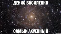 денис василенко самый ахуенный