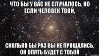 что бы у вас не случалось, но если человек твой, сколько бы раз вы не прощались, он опять будет с тобой