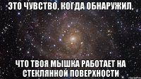 это чувство, когда обнаружил, что твоя мышка работает на стеклянной поверхности