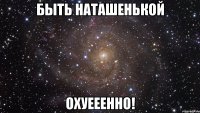 быть наташенькой охуееенно!