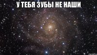 у тебя зубы не наши 