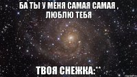 ба ты у меня самая самая , люблю тебя твоя снежка:**