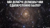 как дела?че делаешь? как сдала?сложно было? 