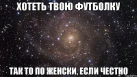 хотеть твою футболку так то по женски, если честно