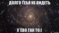 долго тебя не видеть х*ёво так то:(