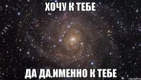 хочу к тебе да да,именно к тебе