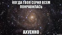 когда твоя серия всем понравилась ахуенно