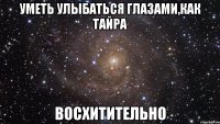 уметь улыбаться глазами,как тайра восхитительно