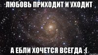 любовь приходит и уходит а ебли хочется всегда :(