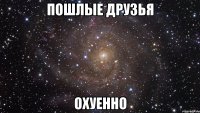 пошлые друзья охуенно