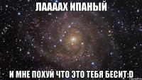 лаааах ипаный и мне похуй что это тебя бесит:d