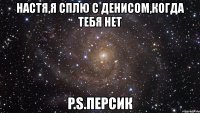 настя,я сплю с денисом,когда тебя нет p.s.персик