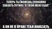 теперь ты можешь спокойно сказать путину "я твою жену ебал" а он не в праве тебя наказать