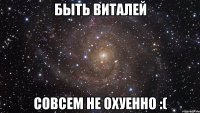 быть виталей совсем не охуенно :(